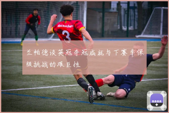 兰帕德谈英冠夺冠成就与下赛季保级挑战的艰巨性