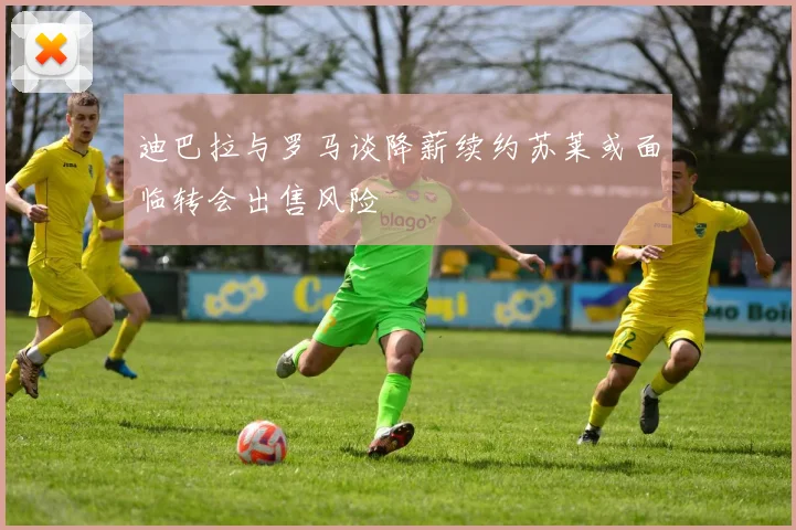 迪巴拉与罗马谈降薪续约苏莱或面临转会出售风险
