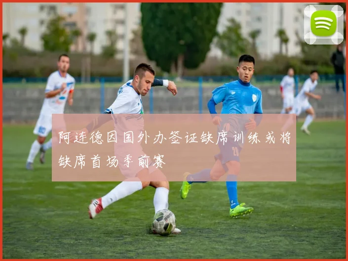 阿连德因国外办签证缺席训练或将缺席首场季前赛
