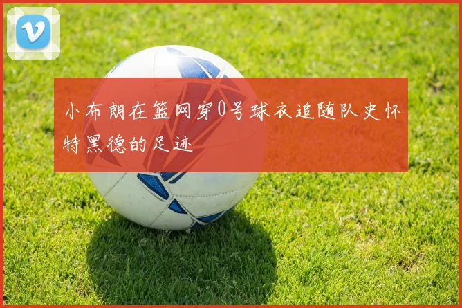小布朗在篮网穿0号球衣追随队史怀特黑德的足迹