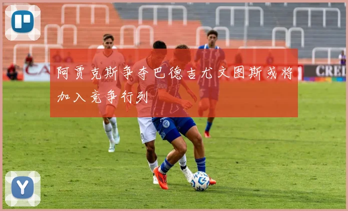 阿贾克斯争夺巴德吉尤文图斯或将加入竞争行列