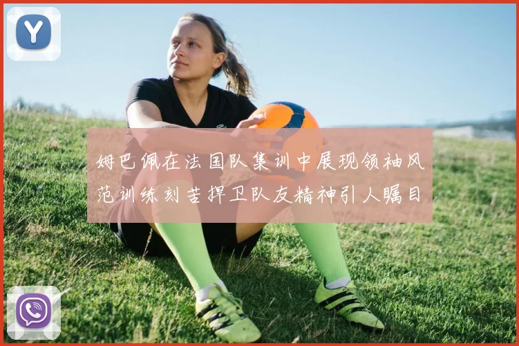 姆巴佩在法国队集训中展现领袖风范训练刻苦捍卫队友精神引人瞩目