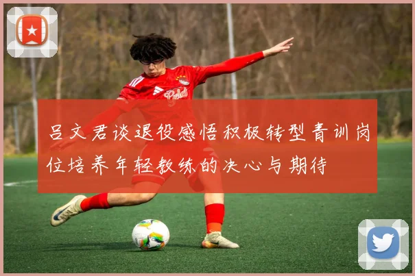 吕文君谈退役感悟积极转型青训岗位培养年轻教练的决心与期待