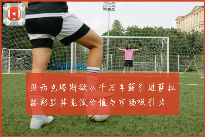 贝西克塔斯欲以千万年薪引进萨拉赫彰显其竞技价值与市场吸引力