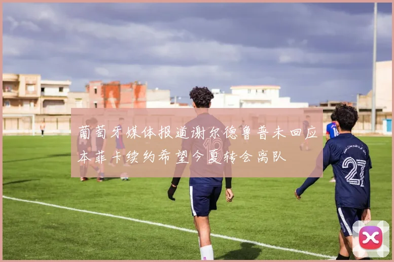 葡萄牙媒体报道谢尔德鲁普未回应本菲卡续约希望今夏转会离队