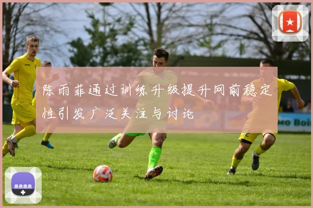 陈雨菲通过训练升级提升网前稳定性引发广泛关注与讨论